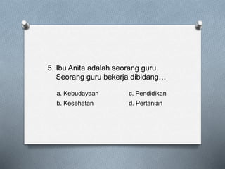 5. Ibu Anita adalah seorang guru.
Seorang guru bekerja dibidang…
a. Kebudayaan c. Pendidikan
b. Kesehatan d. Pertanian
 