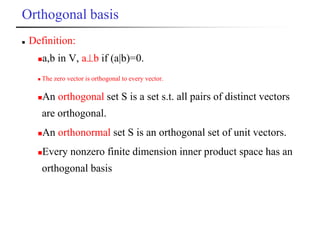 Orthogonal basis
 Definition:
a,b in V, ab if (a|b)=0.
 The zero vector is orthogonal to every vector.
An orthogonal set S is a set s.t. all pairs of distinct vectors
are orthogonal.
An orthonormal set S is an orthogonal set of unit vectors.
Every nonzero finite dimension inner product space has an
orthogonal basis
 