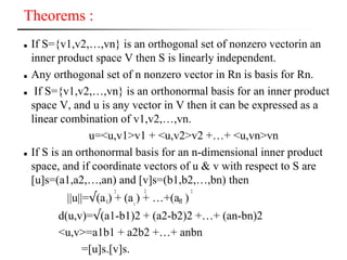 Theorems :
 If S={v1,v2,…,vn} is an orthogonal set of nonzero vectorin an
inner product space V then S is linearly independent.
 Any orthogonal set of n nonzero vector in Rn is basis for Rn.
 If S={v1,v2,…,vn} is an orthonormal basis for an inner product
space V, and u is any vector in V then it can be expressed as a
linear combination of v1,v2,…,vn.
u=<u,v1>v1 + <u,v2>v2 +…+ <u,vn>vn
 If S is an orthonormal basis for an n-dimensional inner product
space, and if coordinate vectors of u & v with respect to S are
[u]s=(a1,a2,…,an) and [v]s=(b1,b2,…,bn) then
||u||=√(a ) + (a ) + …+(a )
d(u,v)=√(a1-b1)2 + (a2-b2)2 +…+ (an-bn)2
<u,v>=a1b1 + a2b2 +…+ anbn
=[u]s.[v]s.
2 2 2
1 2
n
 