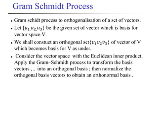 Gram Schmidt Process
 Gram schidt process to orthogonalisation of a set of vectors.
 Let {𝑢1, 𝑢2, 𝑢3} be the given set of vector which is basis for
vector space V.
 We shall constuct an orthogonal set{𝑣1 𝑣2 𝑣3} of vector of V
which becomes basis for V as under.
 Consider the vector space with the Euclidean inner product.
Apply the Gram–Schmidt process to transform the basis
vectors , , into an orthogonal basis ; then normalize the
orthogonal basis vectors to obtain an orthonormal basis .
 