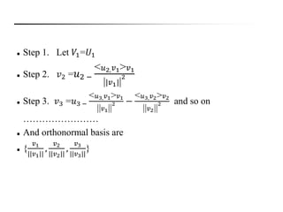  Step 1. Let 𝑉1=𝑈1
 Step 2. 𝑣2 = 𝑢2 −
< 𝑢2, 𝑣1> 𝑣1
||𝑣1||
2
 Step 3. 𝑣3 =𝑢3 −
< 𝑢3, 𝑣1> 𝑣1
|| 𝑣1||
2 −
< 𝑢3, 𝑣2> 𝑣2
|| 𝑣2||
2 and so on
……………………
 And orthonormal basis are
 {
𝑣1
||𝑣1||
,
𝑣2
||𝑣2||
,
𝑣3
||𝑣3||
}
 