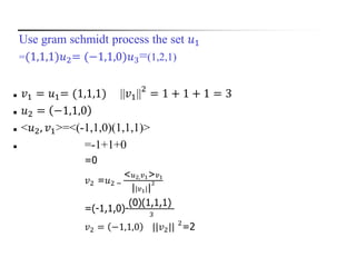 Use gram schmidt process the set 𝑢1
=(1,1,1)𝑢2= (−1,1,0)𝑢3=(1,2,1)
 𝑣1 = 𝑢1= (1,1,1) ||𝑣1||2
= 1 + 1 + 1 = 3
 𝑢2 = −1,1,0
 <𝑢2, 𝑣1>=<(-1,1,0)(1,1,1)>
 =-1+1+0
=0
𝑣2 =𝑢2 −
< 𝑢2, 𝑣1> 𝑣1
||𝑣1||
2
=(-1,1,0)-
(0)(1,1,1)
3
𝑣2 = −1,1,0 ||𝑣2|| 2
=2
 