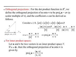  For inner product spaces:
Let u and v be two vectors in an inner product space V.
If , then the orthogonal projection of u onto v is
given by
0v 
,
proj
,
 

 
v
u v
u v
v v
2
Consider 0, cos
|| |||| || cos || |||| ||
|| |||| ||
proj
a a a a
a


   
 
  
  
    
 
v
v v v u
u v u v u v u v
v v u v v
u v u v u v
u v
v v v vv
u
v
proj , 0a a vu v

 Orthogonal projections : For the dot product function in R
n
, we
define the orthogonal projection of u onto v to be projvu = av (a
scalar multiple of v), and the coefficient a can be derived as
follows
 