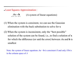  Least Squares Approximation :
(A system of linear equations)bx A
11  mnnm
(1) When the system is consistent, we can use the Gaussian
elimination with the back substitution to solve for x
(2) When the system is inconsistent, only the “best possible”
solution of the system can be found, i.e., to find a solution of x
for which the difference (or said the error) between Ax and b is
smallest
Note: the system of linear equations Ax = b is consistent if and only if b is
in the column space of A
 