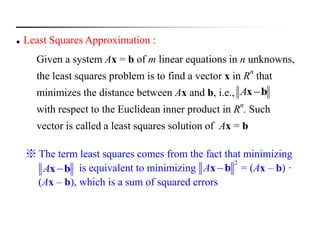  Least Squares Approximation :
Given a system Ax = b of m linear equations in n unknowns,
the least squares problem is to find a vector x in Rn
that
minimizes the distance between Ax and b, i.e.,
with respect to the Euclidean inner product in R
n
. Such
vector is called a least squares solution of Ax = b
bxA
※ The term least squares comes from the fact that minimizing
is equivalent to minimizing = (Ax – b) ·
(Ax – b), which is a sum of squared errors
A x b
2
A x b
 