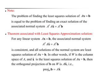  Note:
The problem of finding the least squares solution of
is equal to the problem of finding an exact solution of the
associated normal system
bx A
bx ΤΤ
AAA ˆ
 Theorem associated with Least Squares Approximation solution:
For any linear system , the associated normal system
is consistent, and all solutions of the normal system are least
squares solution of Ax = b. In other words, if W is the column
space of A, and is the least squares solution of Ax = b, then
the orthogonal projection of b on W is , i.e.,
bx A
bx ΤΤ
AAA ˆ
xb ˆproj AW 
xˆ
ˆAx
 