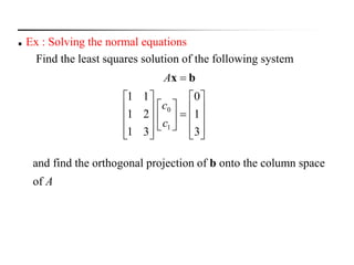  Ex : Solving the normal equations
Find the least squares solution of the following system
and find the orthogonal projection of b onto the column space
of A



























3
1
0
31
21
11
1
0
c
c
A bx
 