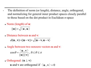 u and v are orthogonal if
 Distance between u and v:
 vuvuvuvu ,||||),(d
 Angle between two nonzero vectors u and v:
  0,
||||||||
,
cos
vu
vu 〉〈
 Orthogonal:
0, 〉〈 vu
( )u v
 Norm (length) of u:
〉〈 uuu ,|||| 
• The definition of norm (or length), distance, angle, orthogonal,
and normalizing for general inner product spaces closely parallel
to those based on the dot product in Euclidean n-space
 