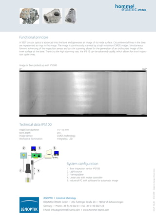 Functional principle 
A 360° circular optics is advanced into the bore and generates an image of its inside surface. Circumferential lines in the bore 
are represented as rings in the image. The image is continuously scanned by a high resolution CMOS imager. Simultaneous 
forward advancing of the inspection sensor and circular scanning allows for the generation of an undistorted image of the 
inner surface of the bore. Thanks to the high scanning rate, the IPS-10 can be advanced rapidly, which allows for short inspec-tion 
System configuration 
1. Bore inspection sensor IPS100 
2. Light source 
3. Framegrabber 
4. Linear axis with motor controller 
5. Industrial PC with software for automatic image 
cycle times. 
Technical data IPS100 
Inspection diameter 75-110 mm 
Bore depth any 
Image sensor CMOS technology 
Workpiece illumination integrated, LED 
DB_IPS 100_EN 28.04.2009 Subject to change without notice. 
JENOPTIK I Industrial Metrology 
HOMMEL-ETAMIC GmbH I Alte Tuttlinger Straße 20 I 78056 VS-Schwenningen 
Germany I Phone +49 7720 602-0 I Fax +49 7720 602-123 
E-Mail: info.de@hommel-etamic.com I www.hommel-etamic.com 
IPS100 
Image of bore picked up with IPS100 
0° 360° 
