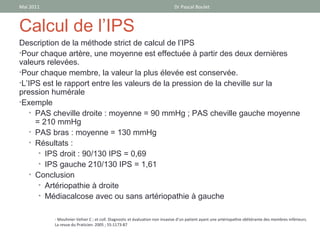 Mai 2011                                                                     Dr Pascal Boulet



Calcul de l’IPS
Description de la méthode strict de calcul de l’IPS
•Pour chaque artère, une moyenne est effectuée à partir des deux dernières
valeurs relevées.
•Pour chaque membre, la valeur la plus élevée est conservée.
•L’IPS est le rapport entre les valeurs de la pression de la cheville sur la
pression humérale
•Exemple
   • PAS cheville droite : moyenne = 90 mmHg ; PAS cheville gauche moyenne
     = 210 mmHg
   • PAS bras : moyenne = 130 mmHg
   • Résultats :
      • IPS droit : 90/130 IPS = 0,69
      • IPS gauche 210/130 IPS = 1,61
   • Conclusion
      • Artériopathie à droite
      • Médiacalcose avec ou sans artériopathie à gauche


           - Mouhnier-Vehier C ; et coll. Diagnostic et évaluation non invasive d’un patient ayant une artériopathie oblitérante des membres inférieurs.
           La revue du Praticien. 2005 ; 55:1173-87
 