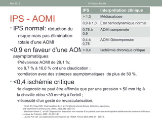 Mai 2011                                                                           Dr Pascal Boulet

                                                                             IPS                Interprétation clinique

IPS - AOMI                                                                   > 1,3
                                                                             0,9 à 1,3
                                                                                                Médiacalcose
                                                                                                Etat hémodynamique normal
• IPS normal: réduction du                                                   0,75 à             AOMI compensée
                                                                             0,9
      risque mais pas élimination
                                                                             0,4 à              AOMI Décompensée
      totale d’une AOMI                                                      0,75
<0,9 en faveur d’une AOMI 0,4
                        < même Ischiémie chronique critique
                                chez des patients
  asymptomatiques
     •Prévalence AOMI de 29,1 %;
     •de 8,7 % à 16,6 % ont une claudication ;
     •corrélation avec des sténoses asymptomatiques de plus de 50 %.

• <0,4 ischémie critique
     •le diagnostic ne peut être affirmée que par une pression < 50 mm Hg à
     la cheville et/ou <30 mmHg à l’orteil ;
     •nécessité d’un geste de revascularisation.
           - Hirsch AT, Criqui MH, Treat-Jacobson D, et al. Peripheral arterial disease detection, awareness,
           and treatment in primary care. JAMA. 2001;286:1317–24.
           - Mouhnier-Vehier C ; et coll. Diagnostic et évaluation non invasive d’un patient ayant une artériopathie oblitérante des membres inférieurs.
           La revue du Praticien. 2005 ; 55:1173-87
           - Lacroix P et coll. Les explorations non invasives de l’AOMI. Presse Med 2004; 33 : 1093-5.
 