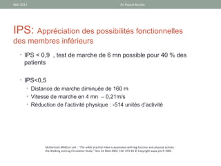 Mai 2011                                                                    Dr Pascal Boulet




IPS: Appréciation des possibilités fonctionnelles
des membres inférieurs
   • IPS < 0,9 , test de marche de 6 mn possible pour 40 % des
      patients

   • IPS<0,5
      • Distance de marche diminuée de 160 m
       • Vitesse de marche en 4 mn – 0,21m/s
       • Réduction de l’activité physique : -514 unités d’activité




               McDermott MMG et coll. : "The ankle brachial index is associated with leg function and physical activity :
               the Walking and Leg Circulation Study." Ann Int Med 2002; 136: 873-83.© Copyright www.jim.fr 2002.
 
