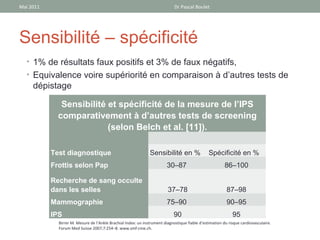 Mai 2011                                                                     Dr Pascal Boulet




Sensibilité – spécificité
  • 1% de résultats faux positifs et 3% de faux négatifs,
  • Equivalence voire supériorité en comparaison à d’autres tests de
     dépistage

              Sensibilité et spécificité de la mesure de l’IPS
             comparativement à d’autres tests de screening
                          (selon Belch et al. [11]).

           Test diagnostique                                   Sensibilité en %                 Spécificité en %
           Frottis selon Pap                                             30–87                           86–100

           Recherche de sang occulte
           dans les selles                                               37–78                            87–98
           Mammographie                                                  75–90                            90–95
           IPS                                                              90                               95
             Birrer M. Mesure de l’Ankle Brachial Index: un instrument diagnostique fiable d’estimation du risque cardiovasculaire.
             Forum Med Suisse 2007;7:254–8. www.smf-cme.ch.
 