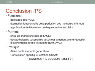 Mai 2011                               Dr Pascal Boulet




Conclusion IPS
• Fonctions:
  • dépistage des AOMI,
  • évaluation fonctionnelle de la perfusion des membres inférieurs
  • appréciation de l’évolution du risque cardio vasculaire
• Permet:
  • prise en charge précoce de l’AOMI
  • des pathologies vasculaires associées amenant à une réduction
    d’évènements cardio vasculaire (IDM, AVC).
• Pratique
  • Aisée par le médecin généraliste
  • Consultation spécifique: cotation CCAM:
                  • EQQM006 + ½ EQQM006 : 31,68 € !!
 
