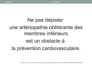 Mai 2011                                                          Dr Pascal Boulet




              Ne pas dépister
     une artériopathie oblitérante des
            membres inférieurs
             est un obstacle à
      la prévention cardiovasculaire.

           Aboyans V et col. L’index de pression systolique, un puissant marqueur de risque d’AOMI. Presse Med 2004; 33: 1090-2
 