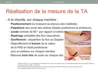 Mai 2011                                                                    Dr Pascal Boulet




Réalisation de la mesure de la TA
• A la cheville, sur chaque membre :
  • Positionnement du brassard au-dessus des malléoles
  • Palpations des pouls des artères tibiales postérieure et antérieure,
  • sonde inclinée de 60 ° par rapport à l’artère
  • Repérage préalable des flux vasculaires,
  • Gonflement : disparition du flux au Doppler,
  • Dégonflement et lecture de la valeur
    de la PAS en tibial postérieure
    puis en pédieux sur chaque membre
  • Mesures trois fois de suite sur chaque site


           - Mouhnier-Vehier C ; et coll. Diagnostic et évaluation non invasive d’un patient ayant une artériopathie oblitérante des membres inférieurs.
           La revue du Praticien. 2005 ; 55:1173-87
           Birrer M. Mesure de l’Ankle Brachial Index: un instrument diagnostique fiable d’estimation du risque cardiovasculaire.
           Forum Med Suisse 2007;7:254–8. www.smf-cme.ch.
 