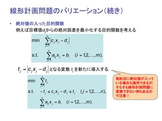 線形計画問題のバリエーション（続き）	
•  絶対値の入った目的関数
   例えば目標値djからの絶対誤差を最小化する目的関数を考える	
                      n
        min           ∑c x         j    j       −dj
                      j =1
                           n
        s.t.          ∑a x         ij       j   = bi   (i = 1,2,…, m ).
                       j =1


  t j = c j x j − d j となる変数 tj を新たに導入する．	
                n
                                                                              制約式に絶対値が入って
      min      ∑t      j                                                      いる場合も適用できるが，
               j =1
                                                                              そもそも線形計画問題に
      s.t.     − tj ≤ cjxj − dj ≤ tj                      ( j = 1,2,…, n ),   変換できない例もあるの
                                                                              で注意！
               n
                                                                                   	
               ∑a x
               j =1
                       ij      j   = bi           (i = 1,2,…, m ).
 