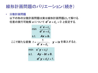 線形計画問題のバリエーション（続き）	
•  分数計画問題
   以下の形の分数計画問題は実は線形計画問題として解ける．
                  d T x + d0 > 0
   任意の実行可能解 x について　　　　　　　　　　と仮定する．
                         cT x + c 0
               min
                        d T x + d0
               s.t.Ax ≥ b.
                    1
  ここで新たな変数	
 t = T       , y = tx を導入すると，	
                d x + d0
            min cT y + c0t
            s.t.      Ay − bt ≥ 0.
                      d T y + d 0 t = 1.
 