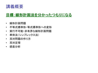 講義概要	
目標：線形計画法を分かったつもりになる

•    線形計画問題
•    不等式標準形・等式標準形への変形
•    実行不可能・非有界な線形計画問題
•    単体法（シンプレックス法）
•    双対問題の作り方
•    双対定理
•    感度分析
 
