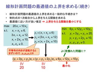 線形計画問題の最適値の上界を求める（続き）	
 •  線形計画問題の最適値の上界を求める一般的な手続きは？
 •  制約式の１次結合から上界を与える関数を求める
 •  最適値に近い方が良い推定 ⇒ 上界を与える関数を最小にする	
max      20 x1 + 10 x 2
                                                           min     6 y 1 + 12 y 2 + 10 y 3
s.t.    x1 + x 2 ≤ 6,
                               y 1 × ( x1 + x 2 ≤ 6)       s.t.    y 1 + 3 y 2 + y 3 ≥ 20,
        3 x1 + x 2 ≤ 12,
                               y 2 × (3 x1 + x 2 ≤ 12)             y 1 + y 2 + 2y 3 ≥ 10,
        x1 + 2 x 2 ≤ 10,
                               y 3 × ( x1 + 2 x 2 ≤ 10 )           y 1, y 2 , y 3 ≥ 0.
        x1, x 2 ≥ 0.

       不等号の向きが逆転すると                                        よく見慣れた問題に？	
       まずいので，y1,y2,y3≧0

         ( y1 + 3y 2 + y 3 )x1 + ( y1 + y 2 + 2y 2 )x2 ≤ 6y1 + 12y 2 + 10 y 3
                ≧




                                      ≧




                                                            最小化	
                20                    10
 