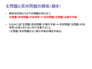 主問題と双対問題の関係（続き）	
•  弱双対定理より以下の補題が成り立つ
   主問題（双対問題）が非有界 ⇒ 双対問題（主問題）は実行不能

•  ちなみに逆「主問題（双対問題）が実行不能 ⇒ 双対問題（主問題）が非
   有界」は成り立たないので注意すること．
   （主問題・双対問題ともに実行不能の場合がある）	
 