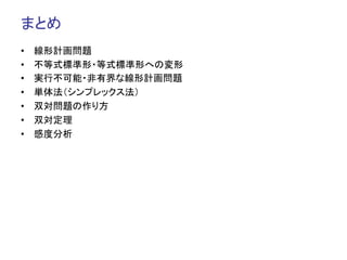 まとめ	
•    線形計画問題
•    不等式標準形・等式標準形への変形
•    実行不可能・非有界な線形計画問題
•    単体法（シンプレックス法）
•    双対問題の作り方
•    双対定理
•    感度分析
 