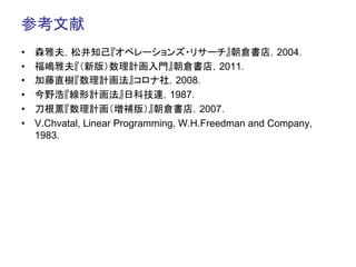 参考文献	
•    森雅夫，松井知己『オペレーションズ・リサーチ』朝倉書店，2004．
•    福嶋雅夫『（新版）数理計画入門』朝倉書店，2011．
•    加藤直樹『数理計画法』コロナ社，2008．
•    今野浩『線形計画法』日科技連，1987．
•    刀根薫『数理計画（増補版）』朝倉書店，2007．
•    V.Chvatal, Linear Programming, W.H.Freedman and Company,
     1983.
 