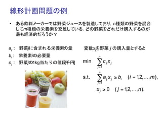 線形計画問題の例	
•  ある飲料メーカーでは野菜ジュースを製造しており，n種類の野菜を混合
   してm種類の栄養素を充足している．どの野菜をどれだけ購入するのが
   最も経済的だろうか？	


aij : 野菜jに含まれる栄養素の量
                 i       変数xjを野菜 j の購入量とすると	
bi : 栄養素iの必要量                   n

c j : 野菜jの1kg当たりの値段千円]
                   [     min    ∑c x   j    j
                                j =1
                                n
                         s.t.   ∑a x   ij   j   ≥ bi   (i = 1 2,…, m ),
                                                             ,
                                j =1

                                xj ≥ 0          ( j = 1 2,…, n ).
                                                       ,
 