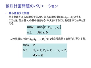 線形計画問題のバリエーション	
•  最小値最大化問題
   ある資源を n 人に配分するとき，各人の配分量を(x1,x2,…,xn)とする．
   このとき，配分量 xi の最小値をなるべく大きくするのはある意味で公平と言
   える．	
            max        min{x1, x2 ,…, xn }
            s.t.       Ax ≤ b
       min
  この問題に	
       {x1, x2,…, xn } ≥ zとなる変数 z を新たに導入する．	
         max       z
         s.t.      x1 ≥ z, x 2 ≥ z,…, x n ≥ z,
                   Ax ≤ b
 
