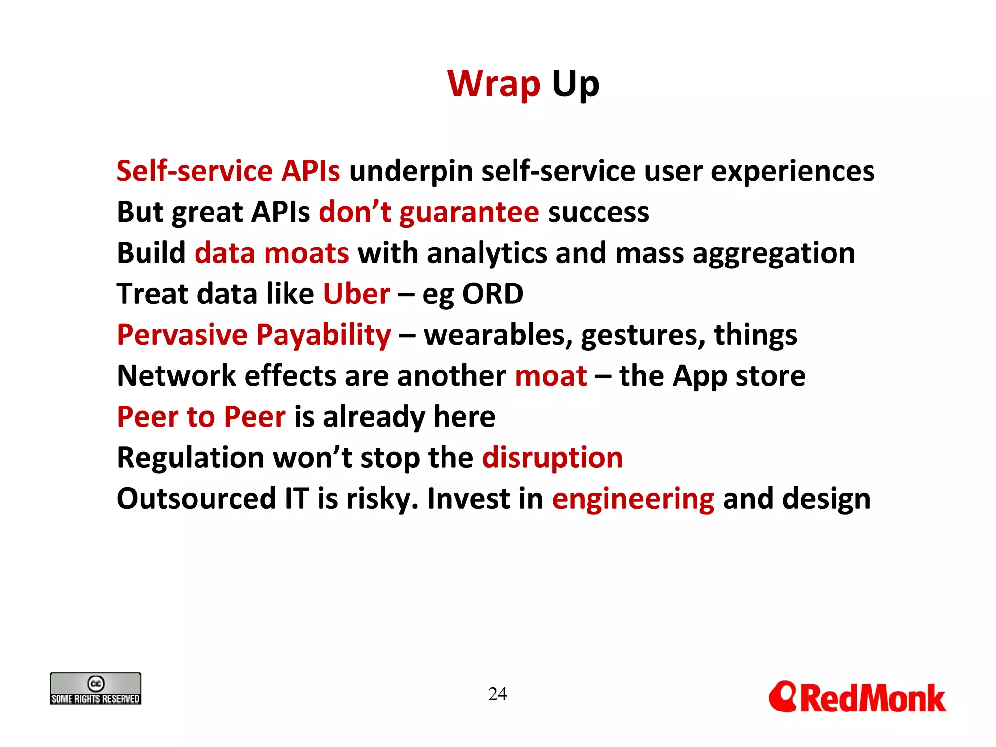 24
Wrap Up
Self-service APIs underpin self-service user experiences
But great APIs don’t guarantee success
Build data moats with analytics and mass aggregation
Treat data like Uber – eg ORD
Pervasive Payability – wearables, gestures, things
Network effects are another moat – the App store
Peer to Peer is already here
Regulation won’t stop the disruption
Outsourced IT is risky. Invest in engineering and design
 
