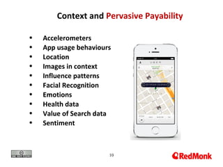 10
Context and Pervasive Payability
• Accelerometers
• App usage behaviours
• Location
• Images in context
• Influence patterns
• Facial Recognition
• Emotions
• Health data
• Value of Search data
• Sentiment
 