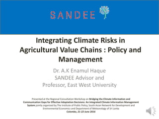 Integrating Climate Risks in
Agricultural Value Chains : Policy and
Management
Dr. A.K Enamul Haque
SANDEE Advisor and
Professor, East West University
Presented at the Regional Consultation Workshop on Bridging the Climate Information and
Communication Gaps for Effective Adaptation Decisions: An Integrated Climate Information Management
System jointly organized by The Institute of Public Policy, South Asian Network for Development and
Environmental Economics and Department of Meteorology of Sri Lanka
Colombo, 21-22 June 2016
 