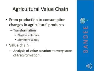 Agricultural Value Chain
• From production to consumption
changes in agricultural produces
– Transformation
• Physical volumes
• Monetary values
• Value chain
– Analysis of value creation at every state
of transformation.
 