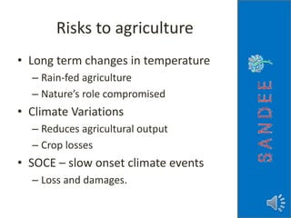 Risks to agriculture
• Long term changes in temperature
– Rain-fed agriculture
– Nature’s role compromised
• Climate Variations
– Reduces agricultural output
– Crop losses
• SOCE – slow onset climate events
– Loss and damages.
 
