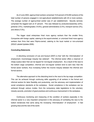 As of June 2003, agency-hired workers comprised 10.8 percent (316,000 workers) of the 
total number of persons engaged in non-agricultural establishments with 20 or more workers. 
The average number of agency-hired worker was 21 per establishment. Security services 
comprised the biggest bulk at 37 percent. This was followed by production/assembly (23%), 
janitorial (15%), marketing/sales (10.6%), general administrative (3.3%), transport service (3%), 
and others (7.5%). 
The bigger sized enterprises hired more agency workers than the smaller firms. 
Companies with foreign capital, catering to the export-oriented, or unionized hired more agency 
workers than firms that were Filipino-owned, catering to the local market or non-unionized 
(DOLE Labstat Updates 2006). 
Concluding Statements 
A disturbing conclusion of Lee and Eyraud (2007) is that “with the ‘informalization’ of 
employment, income/wage inequity has widened”. The informal sector offers a reservoir of 
cheap surplus labor that can be tapped for non-regular employment. As a result of the race to 
the bottom wage competition, informal and non-regular workers tend to earn less than the 
formal sector workers, thus increasing further the income inequity between the informal and 
formal sectors. 
The alternative approach to this disturbing trend is the race to the top wage competition. 
This can be achieved through continuing skills upgrading of all workers in the formal and 
informal sectors for labor flexibility and productivity, and the advocacy and implementation of 
social compliance standards at the workplace. Social compliance in the workplace can be 
achieved through various modes- from the compulsory state legislations to the voluntary 
industry accords, promotion of good practices and continuous improvement in the workplace. 
Continuous monitoring and measuring of the condition of workers especially in the 
informal sector is a very important component in this advocacy of combating the race to the 
bottom tendencies that came along the increasing ‘informalization’ of employment in fast 
growing Asia and the rest of the world. 
 