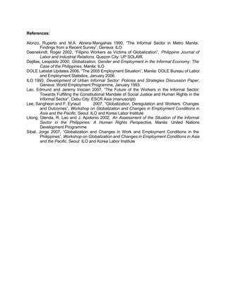 References: 
Alonzo, Ruperto and M.A. Abrera-Mangahas 1990, “The Informal Sector in Metro Manila: 
Findings from a Recent Survey”, Geneva: ILO 
Daenekindt, Roger 2002, “Filipino Workers as Victims of Globalization”, Philippine Journal of 
Labor and Industrial Relations, Quezon City: UP SOLAIR. 
Dejillas, Leopoldo 2000, Globalization, Gender and Employment in the Informal Economy: The 
Case of the Philippines, Manila: ILO 
DOLE Labstat Updates 2006, “The 2005 Employment Situation”, Manila: DOLE Bureau of Labor 
and Employment Statistics, January 2006. 
ILO 1993, Development of Urban Informal Sector: Policies and Strategies Discussion Paper, 
Geneva: World Employment Programme, January 1993 
Lao, Edmund and Jeremy Inocian 2007, “The Future of the Workers in the Informal Sector: 
Towards Fulfilling the Constitutional Mandate of Social Justice and Human Rights in the 
Informal Sector”, Cebu City: ESCR Asia (manuscript) 
Lee, Sangheon and F. Eyraud 2007, “Globalization, Deregulation and Workers: Changes 
and Outcomes”, Workshop on Globalization and Changes in Employment Conditions in 
Asia and the Pacific, Seoul: ILO and Korea Labor Institute 
Litong, Glenda, R. Lao and J. Apolonio 2002, An Assessment of the Situation of the Informal 
Sector in the Philippines: A Human Rights Perspective, Manila: United Nations 
Development Programme 
Sibal, Jorge 2007, “Globalization and Changes in Work and Employment Conditions in the 
Philippines”, Workshop on Globalization and Changes in Employment Conditions in Asia 
and the Pacific, Seoul: ILO and Korea Labor Institute 
