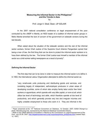 Measuring the Informal Sector in the Philippines1 
and the Trends in Asia 
by 
Prof. Jorge V. Sibal, Dean, UP SOLAIR 
In the 2007 national consultation conference on legal empowerment of the poor 
conducted by the UNDP in Manila, an NGO leader of a coalition of informal sector groups in 
Metro Manila lamented the lack of concern of the government on sidewalk vendors during the 
last decade. 
When asked about the situation of the sidewalk vendors and the rest of the informal 
sector workers, former Chief Justice of the Supreme Court Artemio Panganiban opined that 
being a man of law, the first thing that can be done to protect the informal sector workers is to 
have them defined by the law. The former Chief Justice was himself a member of the informal 
sector as a child worker selling newspapers as a result of poverty2. 
Defining the Informal Sector 
The first step that can to be done in order to measure the informal sector is to define it. 
In 1993, the International Labour Organization attempted to define the informal sector as- 
“very small-scale units producing and distributing goods and services, and 
consisting largely of independent, self-employed producers in urban areas of 
developing countries, some of whom also employ family labor and/or few hired 
workers or apprentices; which operate with very little capital, or none at all; which 
utilize low level of technology and skills, which therefore operate at low level of 
productivity; and which generally provide very low and irregular incomes and 
highly unstable employment to those who work in it. They are informal in the 
1 Paper presented at the 10th National Convention on Statistics, 1-2 October, 2007, EDSA Shangri-La 
Hotel, Mandaluyong City, sponsored by the National Statistical Coordination Board. 
2 Refer to the UNDP National Consultation in Manila by the Commission on Legal Empowerment of the 
Poor, July 25-26, 2007, http://legalempowerment.undp.org/press/photos_philippines.html (viewed Sept. 
12, 1007). 
 
