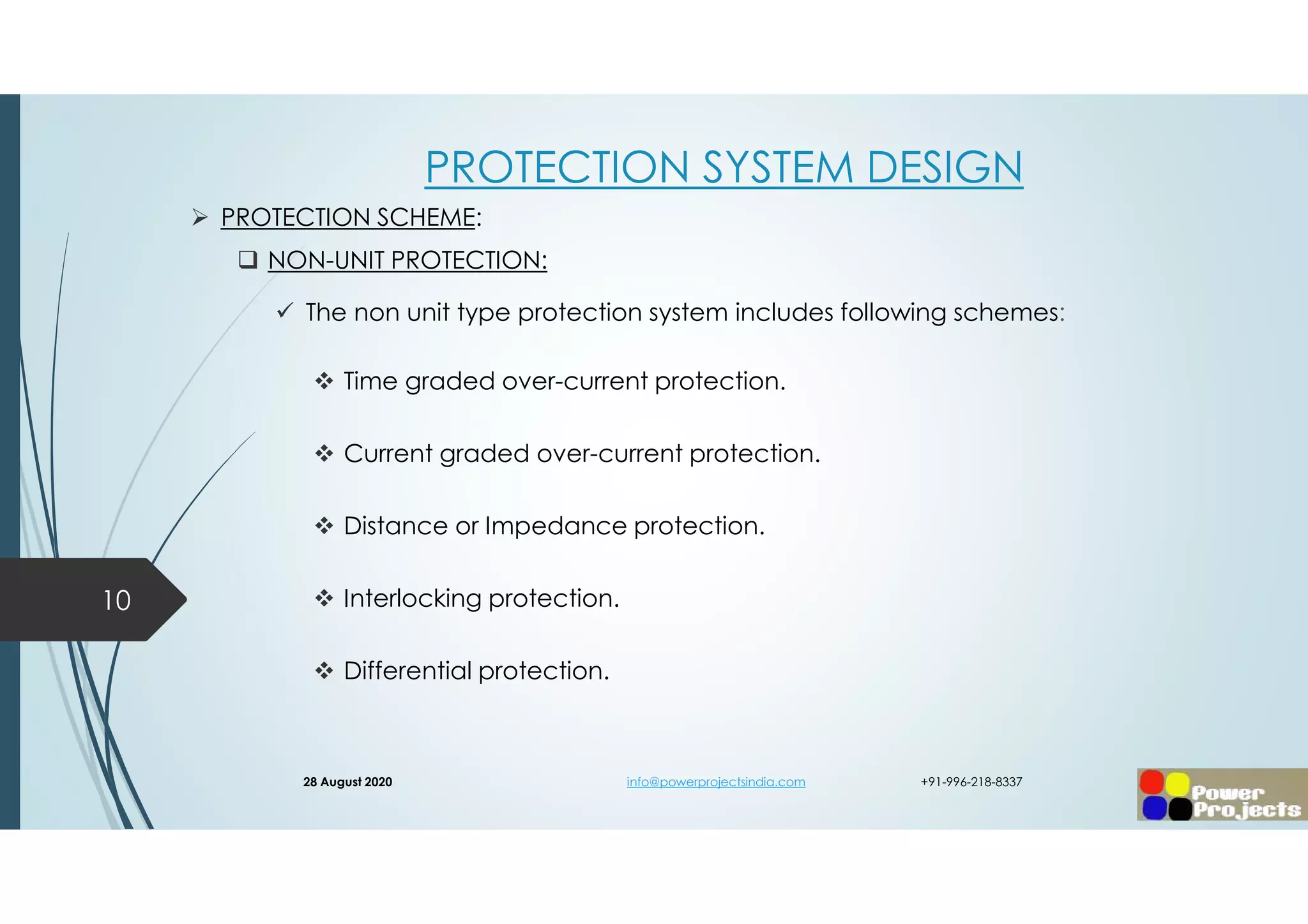 PROTECTION SYSTEM DESIGN
 PROTECTION SCHEME:
 NON-UNIT PROTECTION:
 The non unit type protection system includes following schemes:
 Time graded over-current protection.
 Current graded over-current protection.
 Distance or Impedance protection.
 Interlocking protection.
 Differential protection.
10
28 August 2020 info@powerprojectsindia.com +91-996-218-8337
 