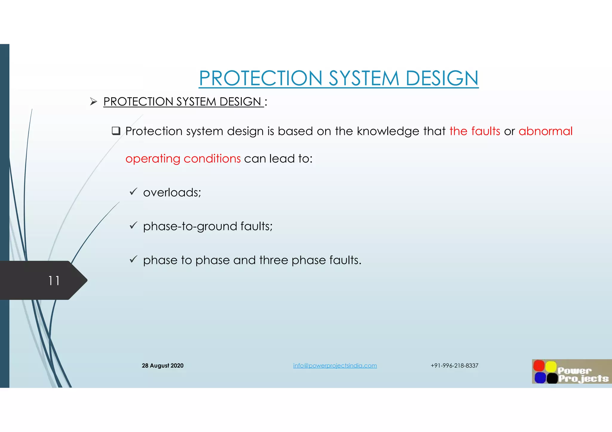 PROTECTION SYSTEM DESIGN
 PROTECTION SYSTEM DESIGN :
 Protection system design is based on the knowledge that the faults or abnormal
operating conditions can lead to:
 overloads;
 phase-to-ground faults;
 phase to phase and three phase faults.
11
28 August 2020 info@powerprojectsindia.com +91-996-218-8337
 