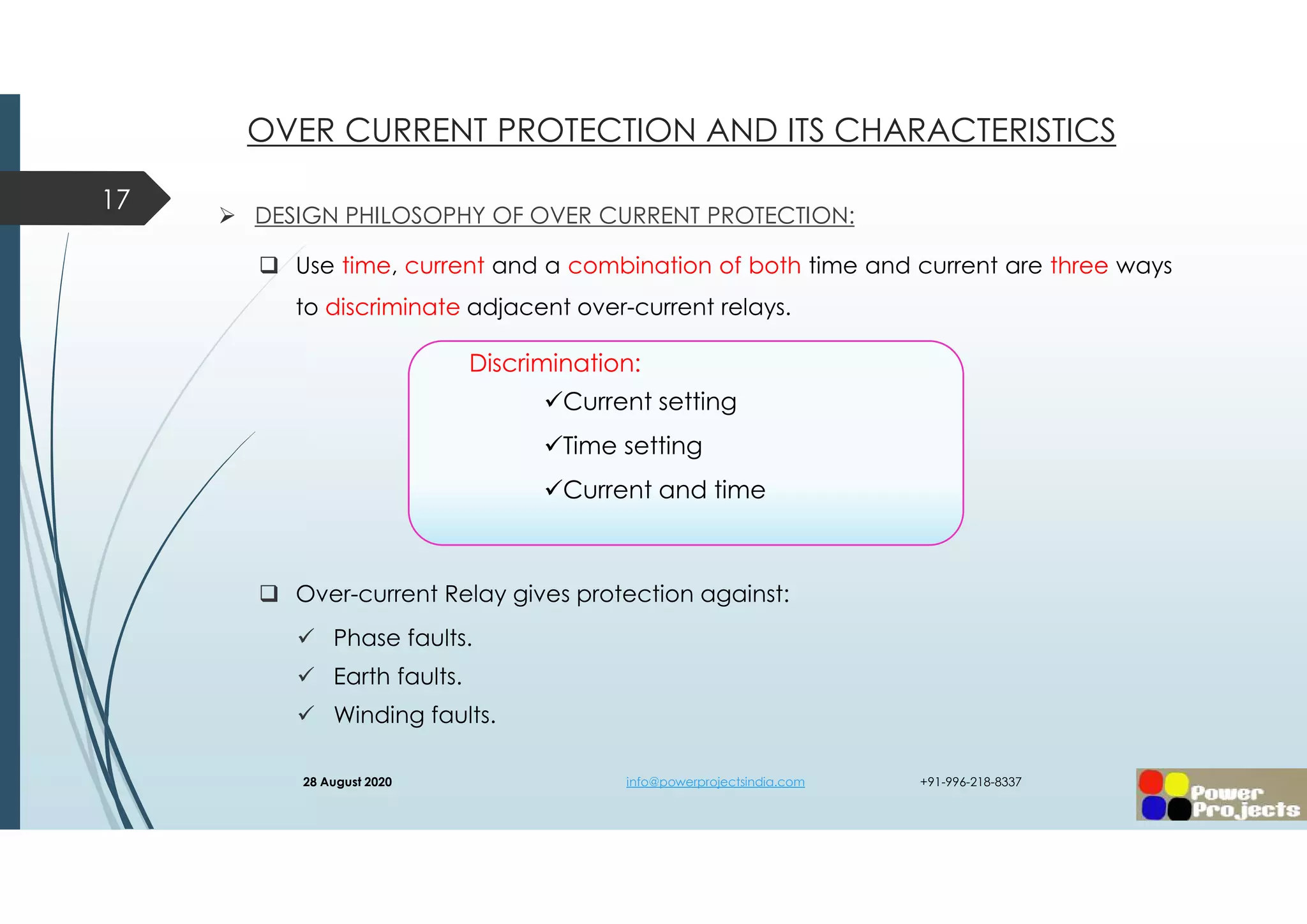  DESIGN PHILOSOPHY OF OVER CURRENT PROTECTION:
 Use time, current and a combination of both time and current are three ways
to discriminate adjacent over-current relays.
 Over-current Relay gives protection against:
 Phase faults.
 Earth faults.
 Winding faults.
17
OVER CURRENT PROTECTION AND ITS CHARACTERISTICS
Discrimination:
Current setting
Time setting
Current and time
28 August 2020 info@powerprojectsindia.com +91-996-218-8337
 