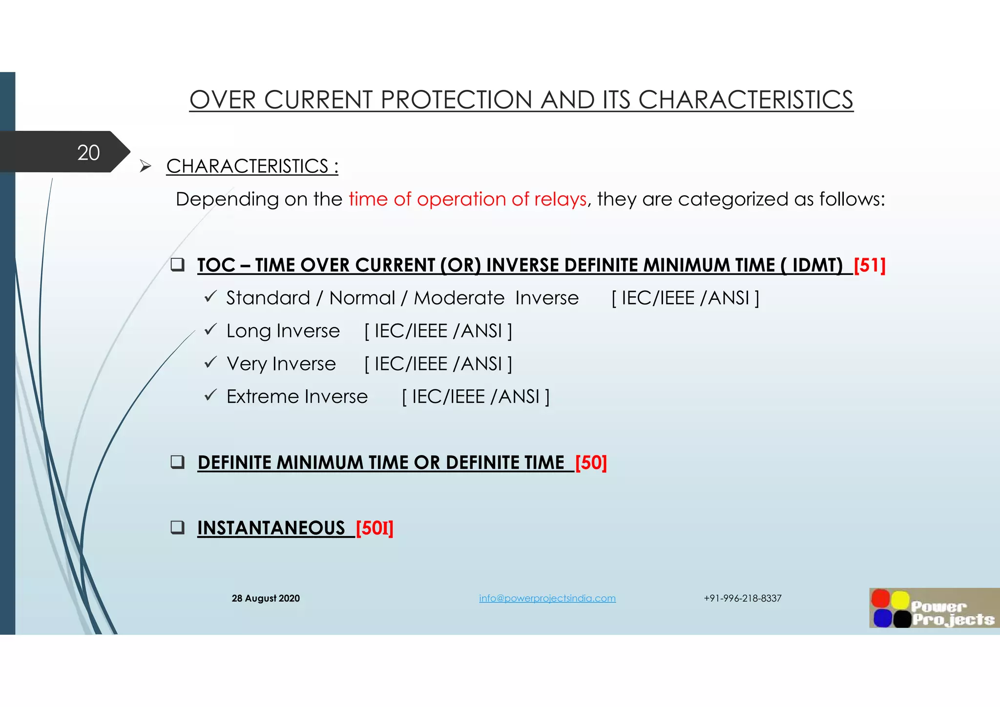  CHARACTERISTICS :
Depending on the time of operation of relays, they are categorized as follows:
 TOC – TIME OVER CURRENT (OR) INVERSE DEFINITE MINIMUM TIME ( IDMT) [51]
 Standard / Normal / Moderate Inverse [ IEC/IEEE /ANSI ]
 Long Inverse [ IEC/IEEE /ANSI ]
 Very Inverse [ IEC/IEEE /ANSI ]
 Extreme Inverse [ IEC/IEEE /ANSI ]
 DEFINITE MINIMUM TIME OR DEFINITE TIME [50]
 INSTANTANEOUS [50I]
20
OVER CURRENT PROTECTION AND ITS CHARACTERISTICS
28 August 2020 info@powerprojectsindia.com +91-996-218-8337
 