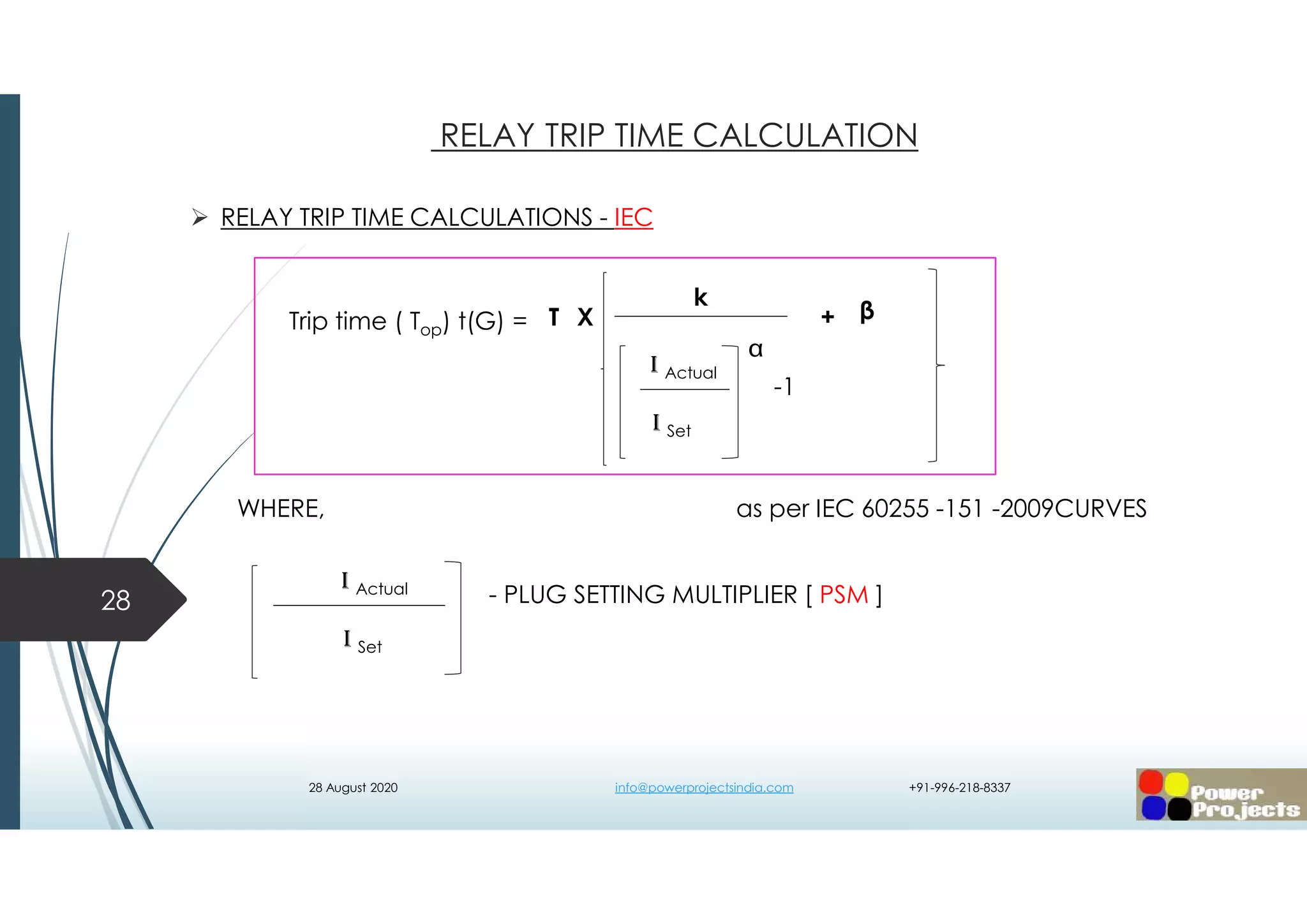  RELAY TRIP TIME CALCULATIONS - IEC
WHERE, as per IEC 60255 -151 -2009CURVES
- PLUG SETTING MULTIPLIER [ PSM ]28
RELAY TRIP TIME CALCULATION
I Actual
I Set
-1
k
I Actual
I Set

T βX +Trip time ( Top) t(G) =
28 August 2020 info@powerprojectsindia.com +91-996-218-8337
 