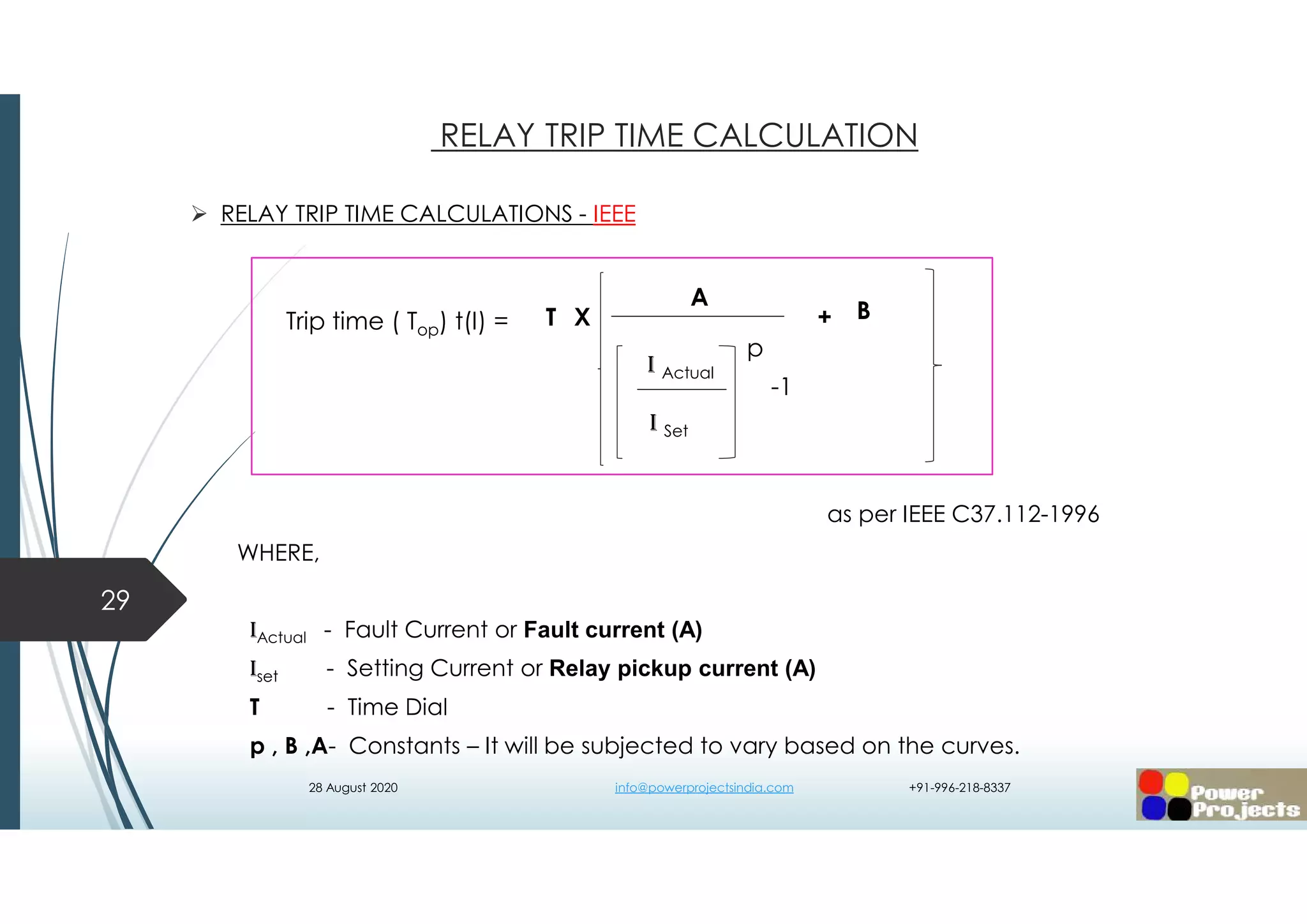  RELAY TRIP TIME CALCULATIONS - IEEE
as per IEEE C37.112-1996
WHERE,
IActual - Fault Current or Fault current (A)
Iset - Setting Current or Relay pickup current (A)
T - Time Dial
p , B ,A- Constants – It will be subjected to vary based on the curves.
29
RELAY TRIP TIME CALCULATION
-1
A
I Actual
I Set
p
T BX +Trip time ( Top) t(I) =
28 August 2020 info@powerprojectsindia.com +91-996-218-8337
 