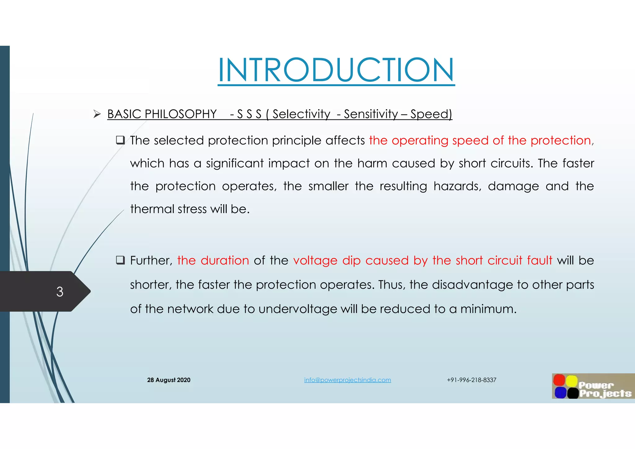 INTRODUCTION
 BASIC PHILOSOPHY - S S S ( Selectivity - Sensitivity – Speed)
 The selected protection principle affects the operating speed of the protection,
which has a significant impact on the harm caused by short circuits. The faster
the protection operates, the smaller the resulting hazards, damage and the
thermal stress will be.
 Further, the duration of the voltage dip caused by the short circuit fault will be
shorter, the faster the protection operates. Thus, the disadvantage to other parts
of the network due to undervoltage will be reduced to a minimum.
3
28 August 2020 info@powerprojectsindia.com +91-996-218-8337
 