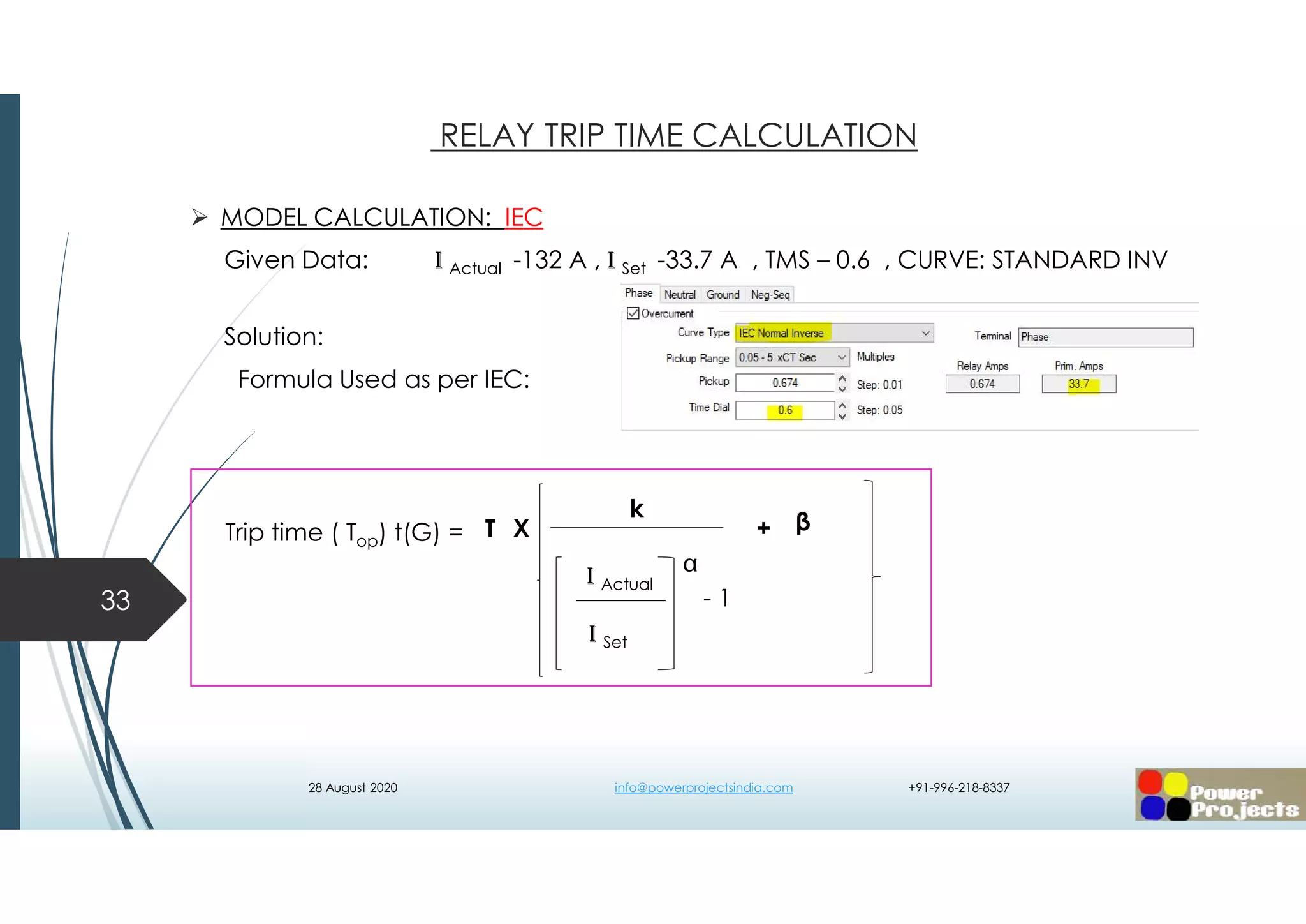  MODEL CALCULATION: IEC
Given Data: I Actual -132 A , I Set -33.7 A , TMS – 0.6 , CURVE: STANDARD INV
Solution:
Formula Used as per IEC:
33
RELAY TRIP TIME CALCULATION
- 1
k
I Actual
I Set

T βX +Trip time ( Top) t(G) =
28 August 2020 info@powerprojectsindia.com +91-996-218-8337
 