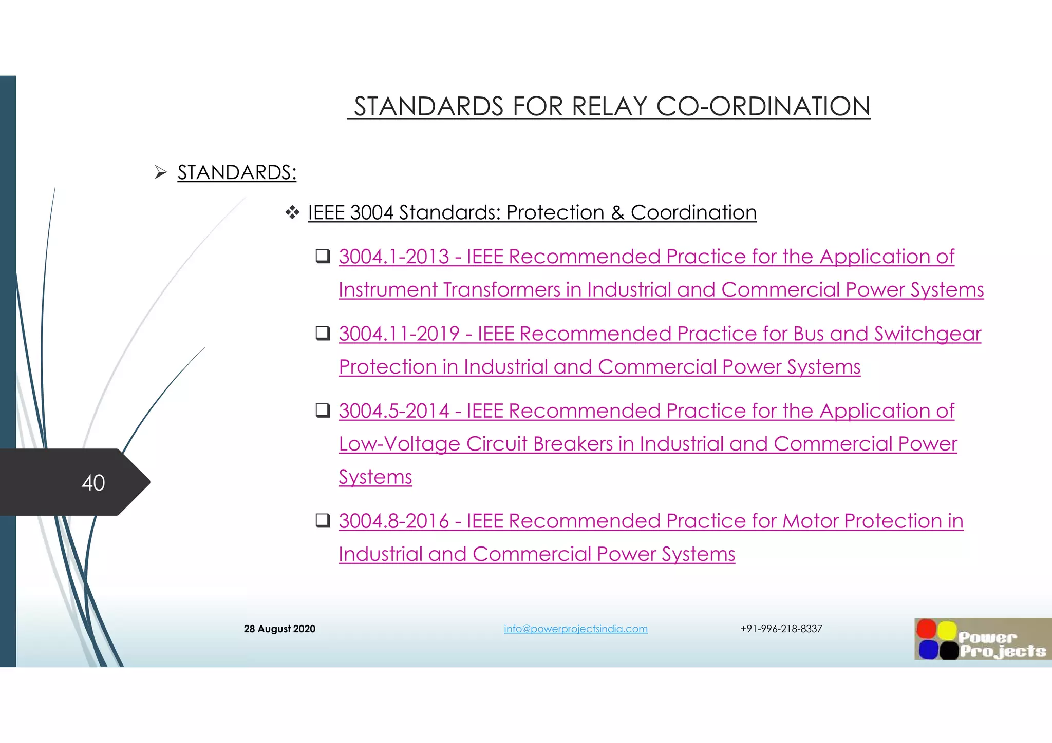  STANDARDS:
 IEEE 3004 Standards: Protection & Coordination
 3004.1-2013 - IEEE Recommended Practice for the Application of
Instrument Transformers in Industrial and Commercial Power Systems
 3004.11-2019 - IEEE Recommended Practice for Bus and Switchgear
Protection in Industrial and Commercial Power Systems
 3004.5-2014 - IEEE Recommended Practice for the Application of
Low-Voltage Circuit Breakers in Industrial and Commercial Power
Systems
 3004.8-2016 - IEEE Recommended Practice for Motor Protection in
Industrial and Commercial Power Systems
40
STANDARDS FOR RELAY CO-ORDINATION
28 August 2020 info@powerprojectsindia.com +91-996-218-8337
 