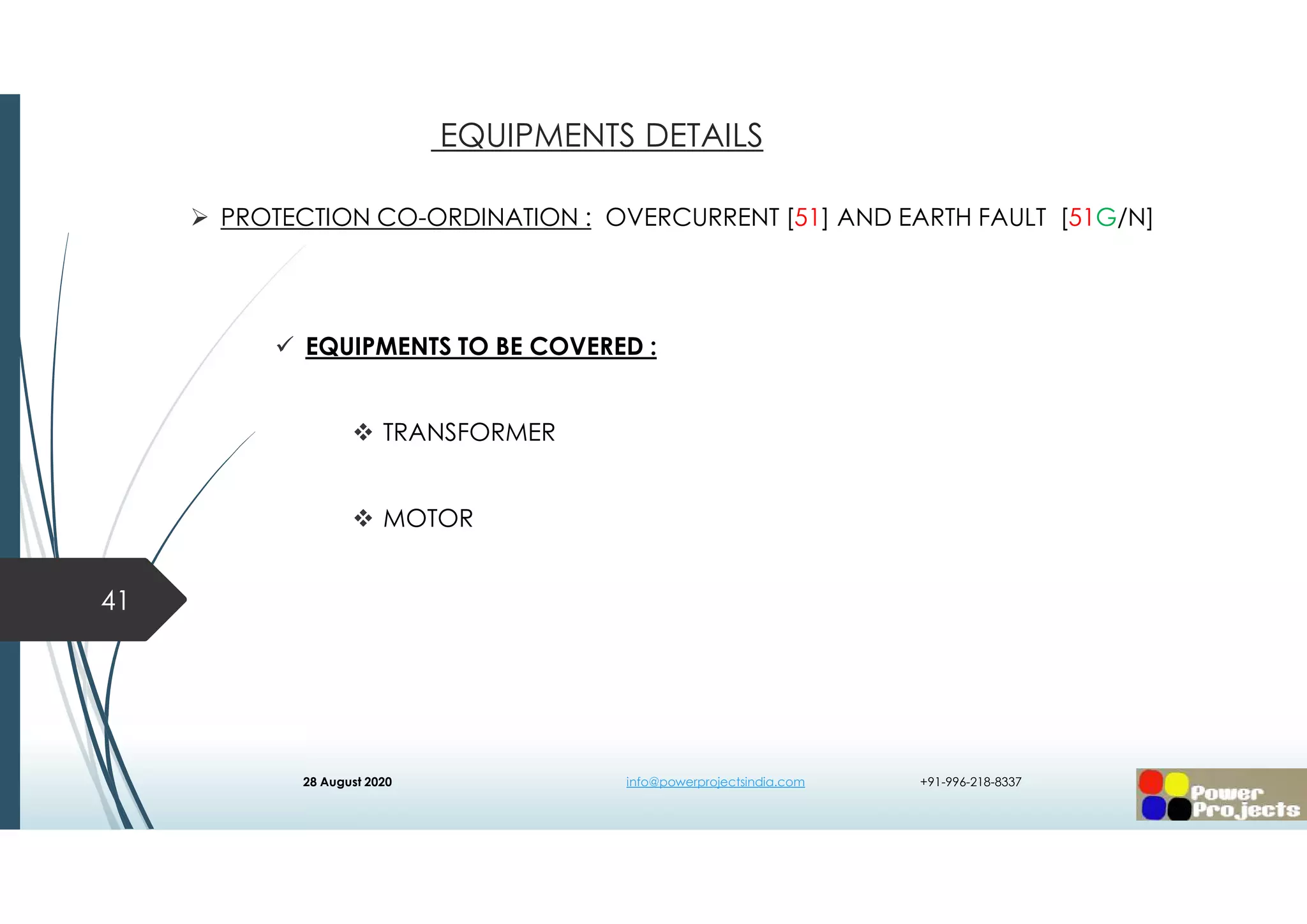  PROTECTION CO-ORDINATION : OVERCURRENT [51] AND EARTH FAULT [51G/N]
 EQUIPMENTS TO BE COVERED :
 TRANSFORMER
 MOTOR
41
EQUIPMENTS DETAILS
28 August 2020 info@powerprojectsindia.com +91-996-218-8337
 