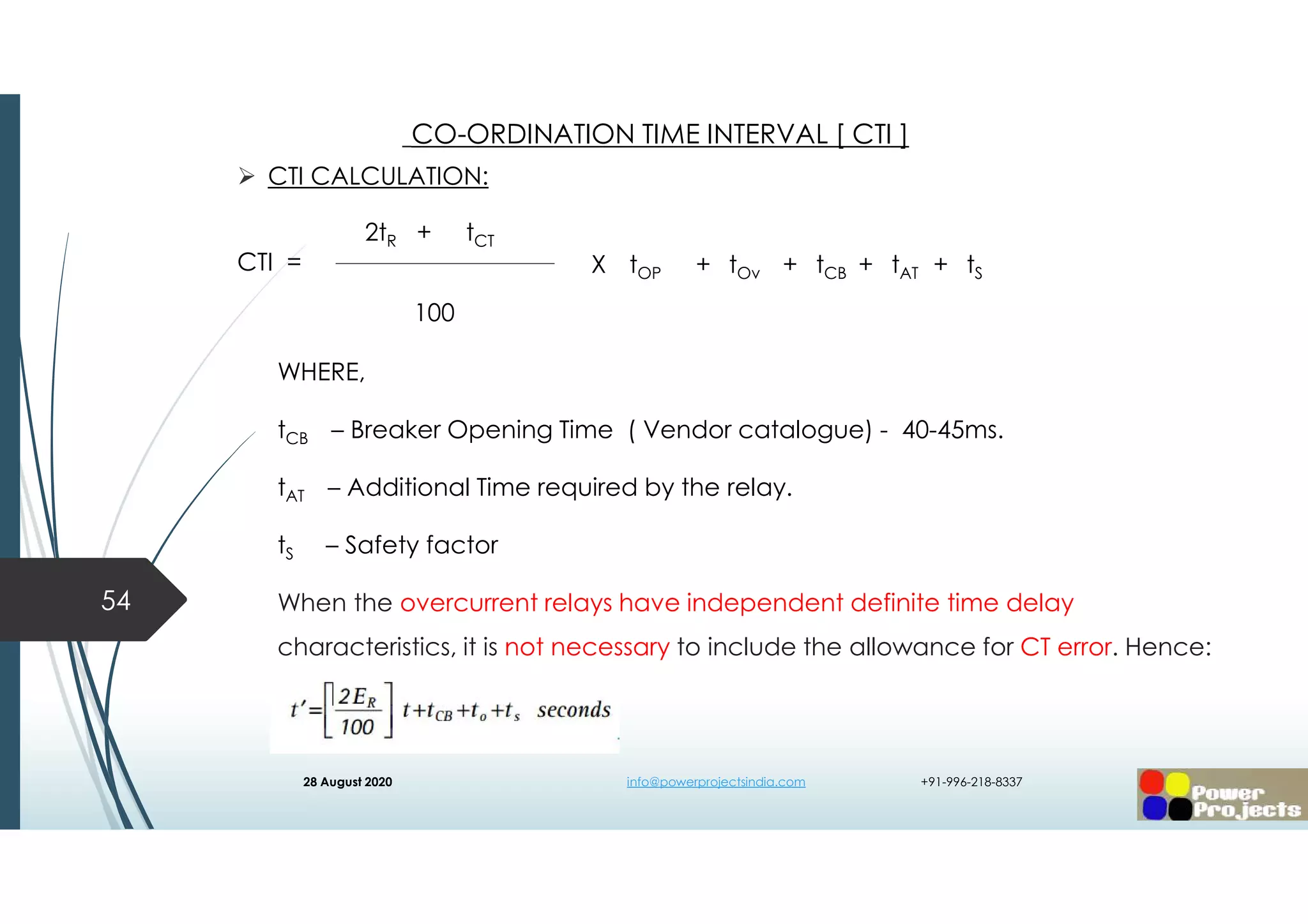 CTI CALCULATION:
CTI =
WHERE,
tCB – Breaker Opening Time ( Vendor catalogue) - 40-45ms.
tAT – Additional Time required by the relay.
tS – Safety factor
When the overcurrent relays have independent definite time delay
characteristics, it is not necessary to include the allowance for CT error. Hence:
54
CO-ORDINATION TIME INTERVAL [ CTI ]
2tR + tCT
100
X tOP + tOv + tCB + tAT + tS
28 August 2020 info@powerprojectsindia.com +91-996-218-8337
 