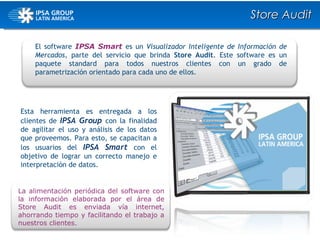 El software  IPSA Smart  es un  Visualizador Inteligente de Información de Mercados,  parte del servicio que brinda  Store Audit . Este software es un paquete standard para todos nuestros clientes con un grado de parametrización orientado para cada uno de ellos. Esta herramienta es entregada a los clientes de  IPSA Group  con la finalidad de agilitar el uso y análisis de los datos que proveemos. Para esto, se   capacitan a los usuarios del  IPSA Smart  con el objetivo de lograr un correcto manejo e interpretación de datos.  Store Audit La alimentación periódica del software con la información elaborada por el área de Store Audit es enviada vía internet, ahorrando tiempo y facilitando el trabajo a nuestros clientes. 