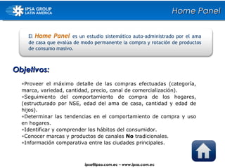 Objetivos: El  Home Panel   es un estudio sistemático auto-administrado por el ama de casa que evalúa de modo permanente la compra y rotación de productos de consumo masivo. Proveer el máximo detalle de las compras efectuadas (categoría, marca, variedad, cantidad, precio, canal de comercialización). Seguimiento del comportamiento de compra de los hogares, (estructurado por NSE, edad del ama de casa, cantidad y edad de hijos). Determinar las tendencias en el comportamiento de compra y uso en hogares. Identificar y comprender los hábitos del consumidor. Conocer marcas y productos de canales  No  tradicionales. Información comparativa entre las ciudades principales. Home Panel ipsa@ ipsa.com.ec  –   www.ipsa.com.ec 